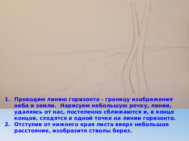 Проводим линию горизонта - границу изображения неба и земли. Нарисуем небольшую речку, линии, удаляясь от нас, постепенно сближаются и, в конце концов, сходятся в одной точке на линии горизонта. Отступив от нижнего края листа вверх небольшое расстояние, изобразите стволы берез. 