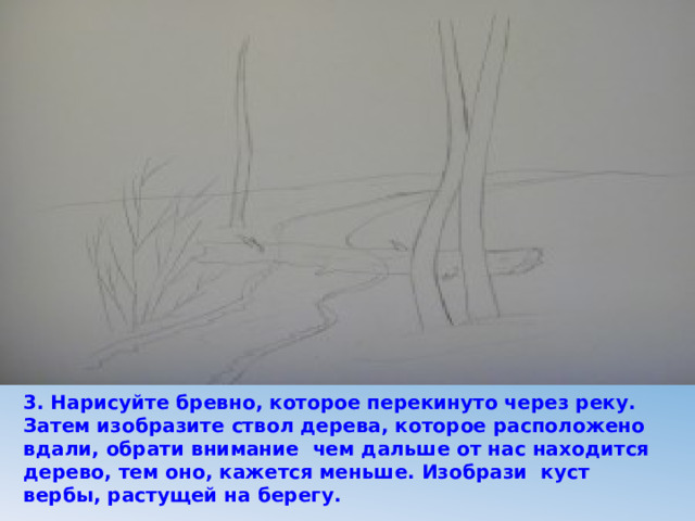 3. Нарисуйте бревно, которое перекинуто через реку. Затем изобразите ствол дерева, которое расположено вдали, обрати внимание чем дальше от нас находится дерево, тем оно, кажется меньше. Изобрази куст вербы, растущей на берегу. 