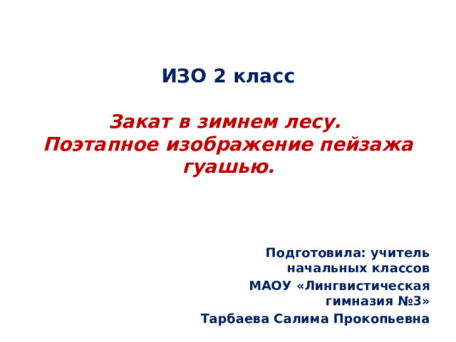 ИЗО 2 класс   Закат в зимнем лесу.  Поэтапное изображение пейзажа гуашью. Подготовила: учитель начальных классов  МАОУ «Лингвистическая гимназия №3» Тарбаева Салима Прокопьевна 