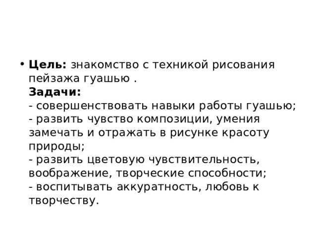 Цель:  знакомство с техникой рисования пейзажа гуашью .  Задачи:  - совершенствовать навыки работы гуашью;  - развить чувство композиции, умения замечать и отражать в рисунке красоту природы;  - развить цветовую чувствительность, воображение, творческие способности;  - воспитывать аккуратность, любовь к творчеству. 