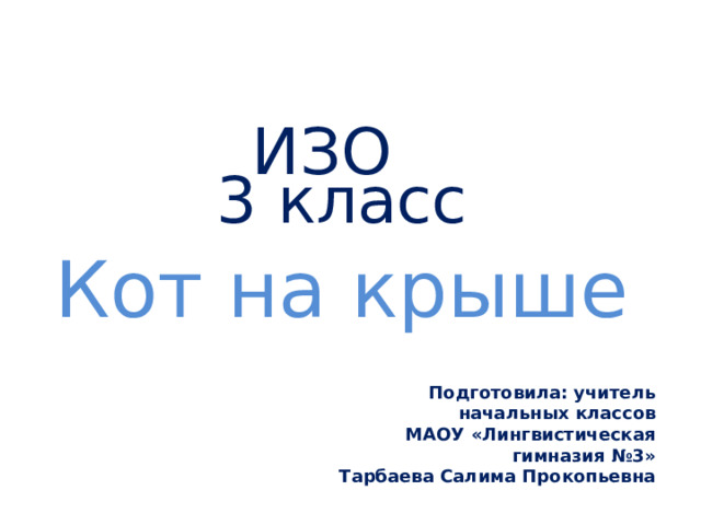 ИЗО  3 класс   Кот на крыше Подготовила: учитель начальных классов  МАОУ «Лингвистическая гимназия №3» Тарбаева Салима Прокопьевна 