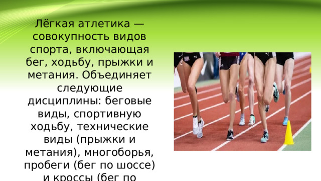 Лёгкая атлетика — совокупность видов спорта, включающая бег, ходьбу, прыжки и метания. Объединяет следующие дисциплины: беговые виды, спортивную ходьбу, технические виды (прыжки и метания), многоборья, пробеги (бег по шоссе) и кроссы (бег по пересечённой местности). 