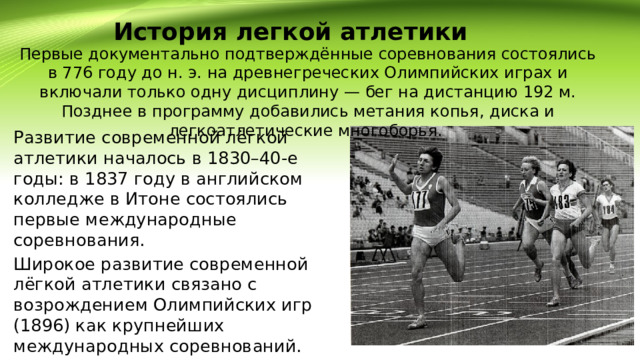 История легкой атлетики  Первые документально подтверждённые соревнования состоялись в 776 году до н. э. на древнегреческих Олимпийских играх и включали только одну дисциплину — бег на дистанцию 192 м. Позднее в программу добавились метания копья, диска и легкоатлетические многоборья. Развитие современной лёгкой атлетики началось в 1830–40-е годы: в 1837 году в английском колледже в Итоне состоялись первые международные соревнования. Широкое развитие современной лёгкой атлетики связано с возрождением Олимпийских игр (1896) как крупнейших международных соревнований. 