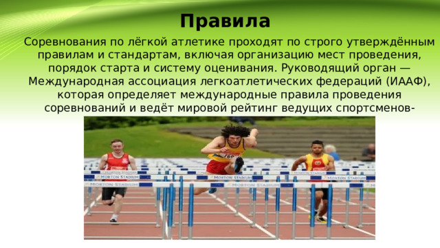 Правила Соревнования по лёгкой атлетике проходят по строго утверждённым правилам и стандартам, включая организацию мест проведения, порядок старта и систему оценивания. Руководящий орган — Международная ассоциация легкоатлетических федераций (ИААФ), которая определяет международные правила проведения соревнований и ведёт мировой рейтинг ведущих спортсменов-легкоатлетов. 