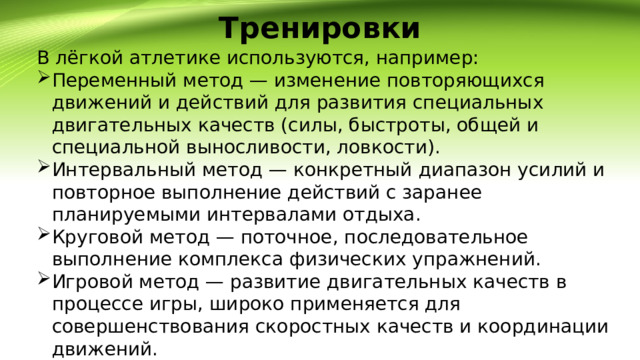 Тренировки   В лёгкой атлетике используются, например: Переменный метод — изменение повторяющихся движений и действий для развития специальных двигательных качеств (силы, быстроты, общей и специальной выносливости, ловкости). Интервальный метод — конкретный диапазон усилий и повторное выполнение действий с заранее планируемыми интервалами отдыха. Круговой метод — поточное, последовательное выполнение комплекса физических упражнений. Игровой метод — развитие двигательных качеств в процессе игры, широко применяется для совершенствования скоростных качеств и координации движений. 