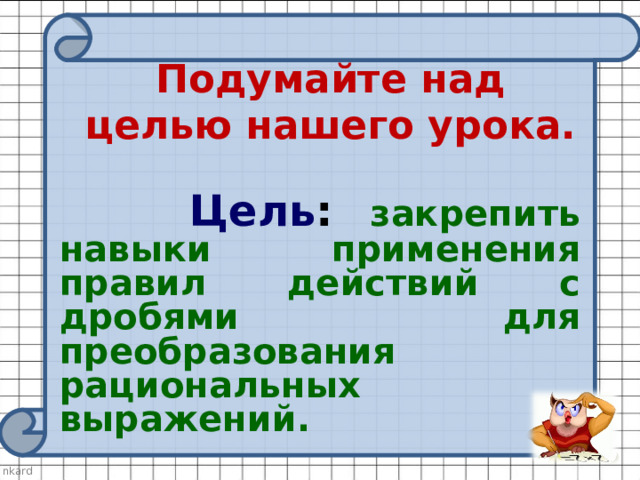 Подумайте над целью нашего урока.     Цель :  закрепить навыки применения правил действий с дробями для преобразования рациональных выражений. 