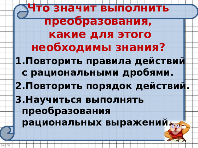 Что значит выполнить преобразования,  какие для этого необходимы знания? 1.Повторить правила действий с рациональными дробями. 2.Повторить порядок действий. 3.Научиться выполнять преобразования рациональных выражений. 
