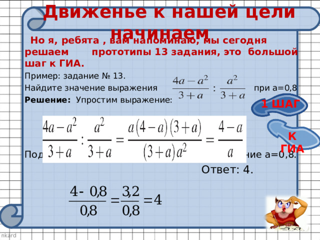 Движенье к нашей цели начинаем  Но я, ребята , вам напоминаю, мы сегодня решаем прототипы 13 задания, это большой шаг к ГИА. Пример: задание № 13. Найдите значение выражения при а=0,8  Решение: Упростим выражение: Подставим в полученное выражение значение а=0,8.  Ответ: 4. 1 ШАГ К ГИА 
