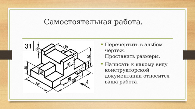 Самостоятельная работа.   Перечертить в альбом чертеж.  Проставить размеры. Написать к какому виду конструкторской документации относится ваша работа. 