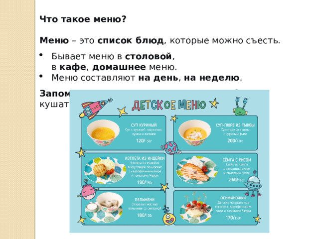 Что такое меню? Меню  – это  список блюд , которые можно съесть. Бывает меню в  столовой , в  кафе ,  домашнее  меню. Меню составляют  на день ,  на неделю . Запомни:  Меню помогает знать, что мы будем кушать. 