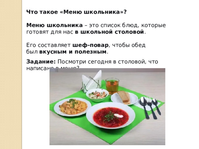 Что такое «Меню школьника»? Меню школьника  – это список блюд, которые готовят для нас  в школьной столовой . Его составляет  шеф-повар , чтобы обед был  вкусным и полезным . Задание:  Посмотри сегодня в столовой, что написано в меню? 