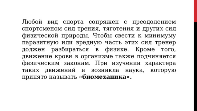 Любой вид спорта сопряжен с преодолением спортсменом сил трения, тяготения и других сил физической природы. Чтобы свести к минимуму паразитную или вредную часть этих сил тренер должен разбираться в физике. Кроме того, движение крови в организме также подчиняется физическим законам. При изучении характера таких движений и возникла наука, которую принято называть « биомеханика».  