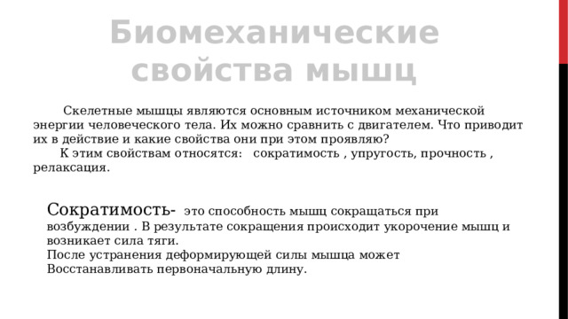 Биомеханические свойства мышц  Скелетные мышцы являются основным источником механической энергии человеческого тела. Их можно сравнить с двигателем. Что приводит их в действие и какие свойства они при этом проявляю?  К этим свойствам относятся: сократимость , упругость, прочность , релаксация. Сократимость-  это способность мышц сокращаться при возбуждении . В результате сокращения происходит укорочение мышц и возникает сила тяги. После устранения деформирующей силы мышца может Восстанавливать первоначальную длину. 