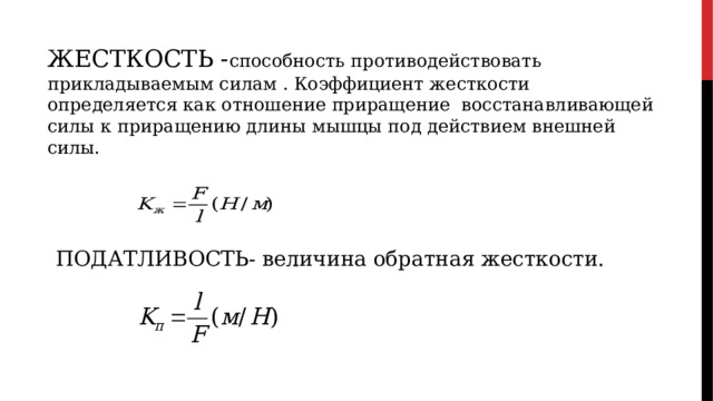 ЖЕСТКОСТЬ - способность противодействовать прикладываемым силам . Коэффициент жесткости определяется как отношение приращение восстанавливающей силы к приращению длины мышцы под действием внешней силы. ПОДАТЛИВОСТЬ- величина обратная жесткости. 
