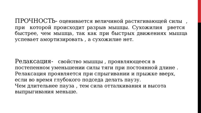 ПРОЧНОСТЬ- оценивается величиной растягивающей силы , при которой происходит разрыв мышцы. Сухожилия рвется быстрее, чем мышца, так как при быстрых движениях мышца успевает амортизировать , а сухожилие нет. Релаксация-   свойство мышцы , проявляющееся в постепенном уменьшении силы тяги при постоянной длине . Релаксация проявляется при спрыгивании и прыжке вверх, если во время глубокого подседа делать паузу. Чем длительнее пауза , тем сила отталкивания и высота выпрыгивания меньше. 