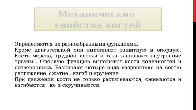 Механические свойства костей Определяются их разнообразными функциями. Кроме двигательной они выполняют защитную и опорную. Кости черепа, грудной клетки и таза защищают внутренние органы . Опорную функцию выполняют кости конечностей и позвоночника. Различают четыре вида воздействия на кости: растяжение, сжатие , изгиб и кручение. При движении кости не только растягиваются, сжимаются и изгибаются ,но и скручиваются. 