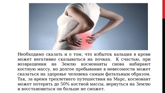 Необходимо сказать и о том, что избыток кальция в крови может негативно сказываться на почках. К счастью, при возвращении на Землю космонавты снова набирают костную массу, но долгое пребывание в невесомости может сказаться на здоровье человека самым фатальным образом. Так, за время трехлетнего путешествия на Марс, космонавт может потерять до 50% костной массы, вернуться на Землю и восстановиться он больше не сможет. 