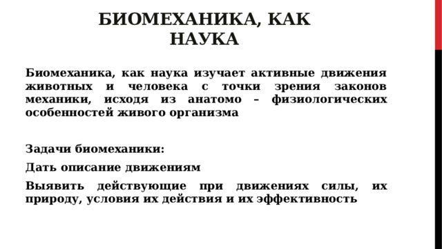 Биомеханика, как наука Биомеханика, как наука изучает активные движения животных и человека с точки зрения законов механики, исходя из анатомо – физиологических особенностей живого организма  Задачи биомеханики: Дать описание движениям Выявить действующие при движениях силы, их природу, условия их действия и их эффективность 