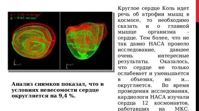 Круглое сердце Коль идет речь об атрофии мышц в космосе, то необходимо сказать и о главной мышце организма - сердце. Тем более, что не так давно НАСА провело исследование, давшее очень интересные результаты. Оказалось, что сердце не только ослабевает и уменьшается в объемах, но и... округляется. Во время проведения исследования, кардиологи НАСА изучали сердца 12 космонавтов, работавших на МКС. Анализ снимков показал, что в условиях невесомости сердце округляется на 9,4 %. Анализ снимков показал, что в условиях невесомости сердце округляется на 9,4 %. 