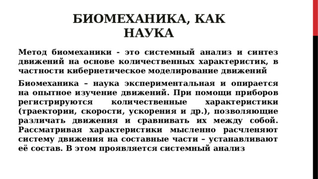 Биомеханика, как наука Метод биомеханики - это системный анализ и синтез движений на основе количественных характеристик, в частности кибернетическое моделирование движений Биомеханика – наука экспериментальная и опирается на опытное изучение движений. При помощи приборов регистрируются количественные характеристики (траектории, скорости, ускорения и др.), позволяющие различать движения и сравнивать их между собой. Рассматривая характеристики мысленно расчленяют систему движения на составные части – устанавливают её состав. В этом проявляется системный анализ 