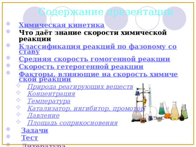 Содержание презентации Химическая кинетика Что даёт знание скорости химической реакции Классификация реакций по фазовому составу Средняя скорость гомогенной реакции Скорость гетерогенной реакции Факторы, влияющие на скорость химической реакции Природа реагирующих веществ Концентрация Температура Катализатор, ингибитор, промотор Давление Площадь соприкосновения Природа реагирующих веществ Концентрация Температура Катализатор, ингибитор, промотор Давление Площадь соприкосновения  Задачи  Тест  Литература  