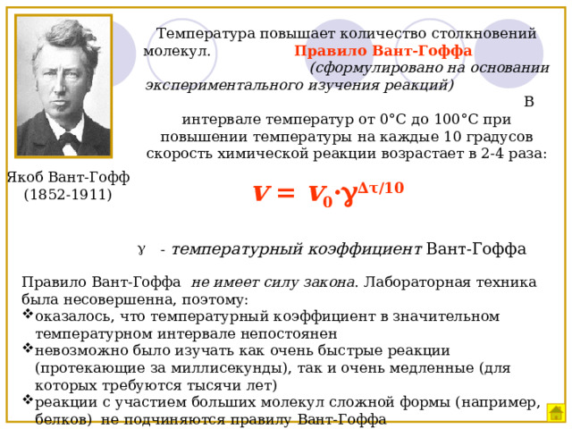 Температура повышает количество столкновений молекул. Правило Вант-Гоффа  (сформулировано на основании экспериментального изучения реакций) В интервале температур от 0 °С до 100°С при повышении температуры на каждые 10 градусов скорость химической реакции возрастает в 2-4 раза: Якоб Вант-Гофф  (1852-1911) v = v 0 ·  ∆τ/10  - температурный коэффициент Вант-Гоффа Правило Вант-Гоффа не имеет силу закона . Лабораторная техника была несовершенна, поэтому: оказалось, что температурный коэффициент в значительном температурном интервале непостоянен невозможно было изучать как очень быстрые реакции (протекающие за миллисекунды), так и очень медленные (для которых требуются тысячи лет) реакции с участием больших молекул сложной формы (например, белков) не подчиняются правилу Вант-Гоффа 