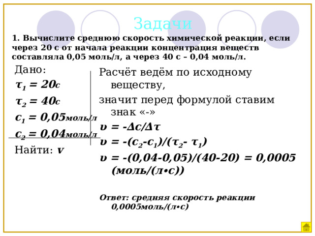 Задачи 1. Вычислите среднюю скорость химической реакции, если через 20 с от начала реакции концентрация веществ составляла 0,05 моль/л, а через 40 с – 0,04 моль/л. Дано: τ 1 = 20 c τ 2 = 40 c c 1 = 0,05 моль/л с 2 = 0,04 моль/л Найти: v Расчёт ведём по исходному веществу, значит перед формулой ставим знак «-» υ = -∆с/∆τ υ = -(с 2 -с 1 )/(τ 2 - τ 1 ) υ = -(0,04-0,05)/(40-20) = 0,0005 (моль/(л∙с))  Ответ: средняя скорость реакции 0,0005моль/(л∙с) 