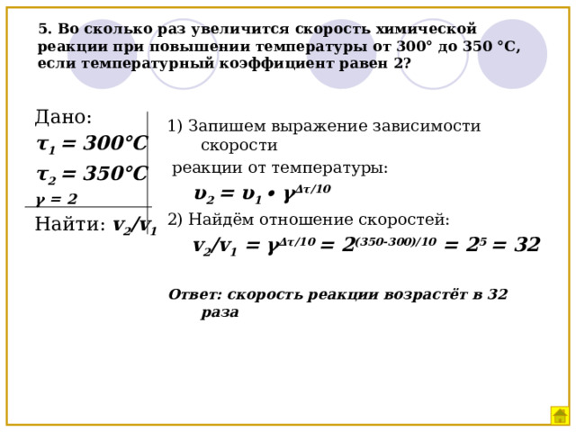 5. Во сколько раз увеличится скорость химической реакции при повышении температуры от 300° до 350 °С, если температурный коэффициент равен 2? Дано: τ 1 = 300°С τ 2 = 350°С γ = 2 Найти: v 2 /v 1 1) Запишем выражение зависимости скорости  реакции от температуры:  υ 2 = υ 1 ∙ γ ∆τ/10 2) Найдём отношение скоростей:  v 2 /v 1 = γ ∆τ/10 = 2 (350-300)/10 = 2 5 = 32  Ответ: скорость реакции возрастёт в 32 раза   