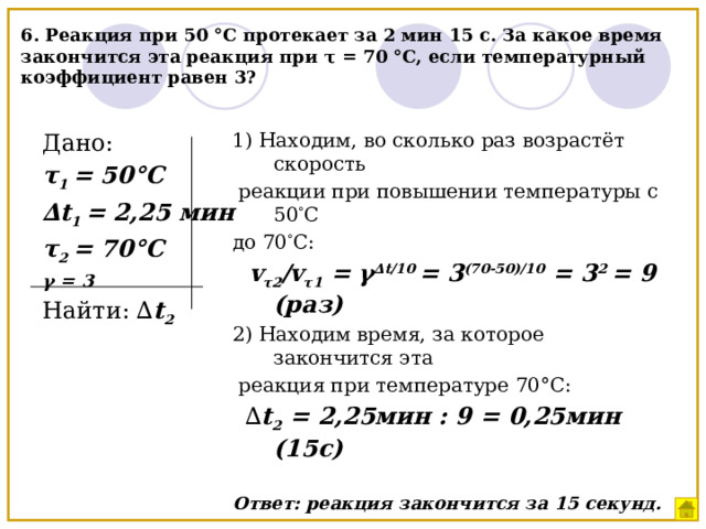 6. Реакция при 50 °С протекает за 2 мин 15 с. За какое время закончится эта реакция при τ = 70 °C, если температурный коэффициент равен 3? Дано: 1) Находим, во сколько раз возрастёт скорость τ 1 = 50°С  реакции при повышении температуры с 50 ° С до 70 ° С: ∆ t 1 = 2,25 мин  v τ2 /v τ1 = γ ∆t/10 = 3 (70-50)/10 = 3 2 = 9 (раз) τ 2 = 70°С γ = 3 2) Находим время, за которое закончится эта  реакция при температуре 70°С: Найти: ∆ t 2  ∆ t 2 = 2,25мин : 9 = 0,25мин (15с) Ответ: реакция закончится за 15 секунд. 