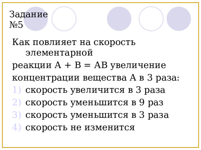 Задание №5 Как повлияет на скорость элементарной реакции А + В = АВ увеличение концентрации вещества А в 3 раза: скорость увеличится в 3 раза скорость уменьшится в 9 раз скорость уменьшится в 3 раза скорость не изменится 