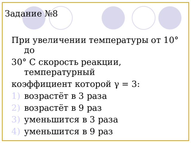 Задание №8 При увеличении температуры от 10° до 30° С скорость реакции, температурный коэффициент которой γ = 3: возрастёт в 3 раза возрастёт в 9 раз уменьшится в 3 раза уменьшится в 9 раз 