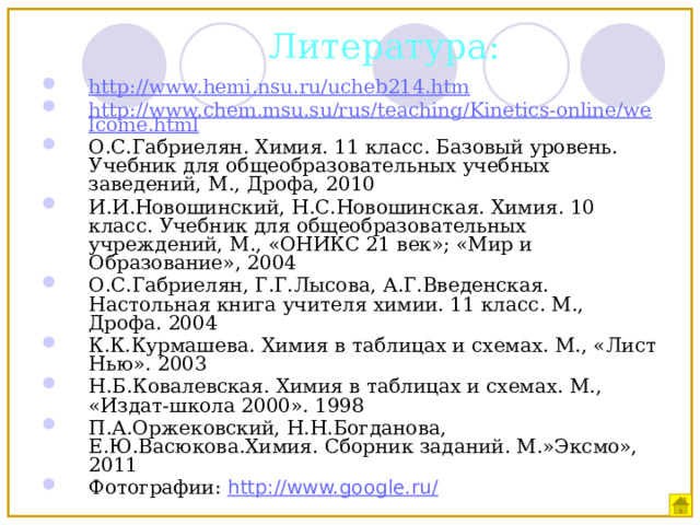 Литература: http://www.hemi.nsu.ru/ucheb214.htm http://www.chem.msu.su/rus/teaching/Kinetics-online/welcome.html О.С.Габриелян. Химия. 11 класс. Базовый уровень. Учебник для общеобразовательных учебных заведений, М., Дрофа, 2010 И.И.Новошинский, Н.С.Новошинская. Химия. 10 класс. Учебник для общеобразовательных учреждений, М., «ОНИКС 21 век»; «Мир и Образование», 2004 О.С.Габриелян, Г.Г.Лысова, А.Г.Введенская. Настольная книга учителя химии. 11 класс. М., Дрофа. 2004 К.К.Курмашева. Химия в таблицах и схемах. М., «Лист Нью». 2003 Н.Б.Ковалевская. Химия в таблицах и схемах. М., «Издат-школа 2000». 1998 П.А.Оржековский, Н.Н.Богданова, Е.Ю.Васюкова.Химия. Сборник заданий. М.»Эксмо», 2011 Фотографии: http://www.google.ru/  