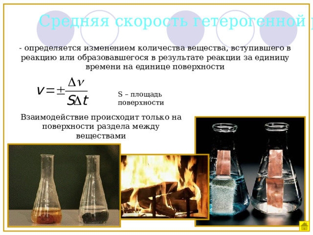 Средняя скорость гетерогенной реакции - определяется изменением количества вещества, вступившего в реакцию или образовавшегося в результате реакции за единицу времени на единице поверхности S – площадь поверхности Взаимодействие происходит только на поверхности раздела между веществами 
