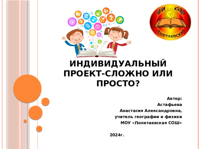  Индивидуальный проект-сложно или просто? Автор:  Астафьева Анастасия Александровна, учитель географии и физики МОУ «Полетаевская СОШ»  2024г. 
