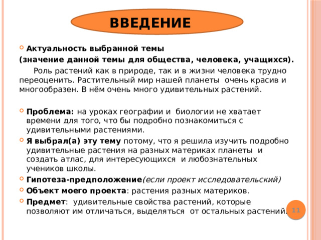 Введение Актуальность выбранной темы (значение данной темы для общества, человека, учащихся).   Роль растений как в природе, так и в жизни человека трудно переоценить. Растительный мир нашей планеты очень красив и многообразен. В нём очень много удивительных растений.  Проблема: на уроках географии и биологии не хватает времени для того, что бы подробно познакомиться с удивительными растениями. Я выбрал(а) эту тему потому, что я решила изучить подробно удивительные растения на разных материках планеты и создать атлас, для интересующихся и любознательных учеников школы. Гипотеза-предположение (если проект исследовательский) Объект моего проекта : растения разных материков. Предмет : удивительные свойства растений, которые позволяют им отличаться, выделяться от остальных растений.  