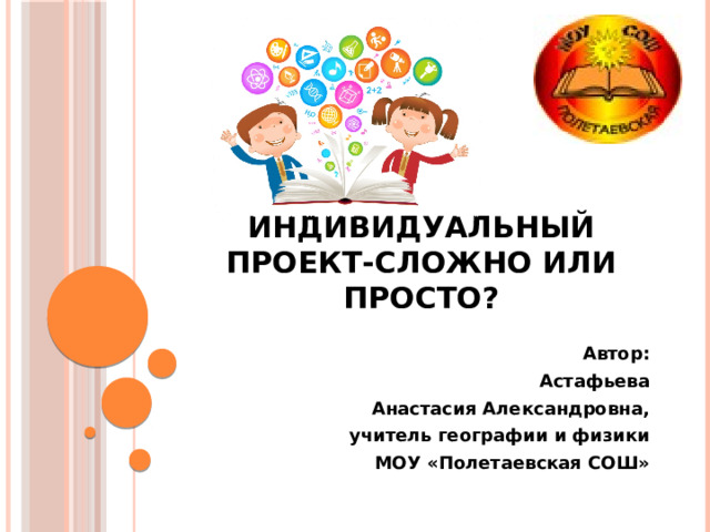  Индивидуальный проект-сложно или просто? Автор:  Астафьева Анастасия Александровна, учитель географии и физики МОУ «Полетаевская СОШ» 