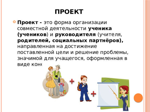 Проект Проект - это форма организации совместной деятельности ученика (учеников ) и руководителя (учителя, родителей, социальных партнёров), направленная на достижение поставленной цели и решение проблемы, значимой для учащегося, оформленная в виде конечного продукта . 
