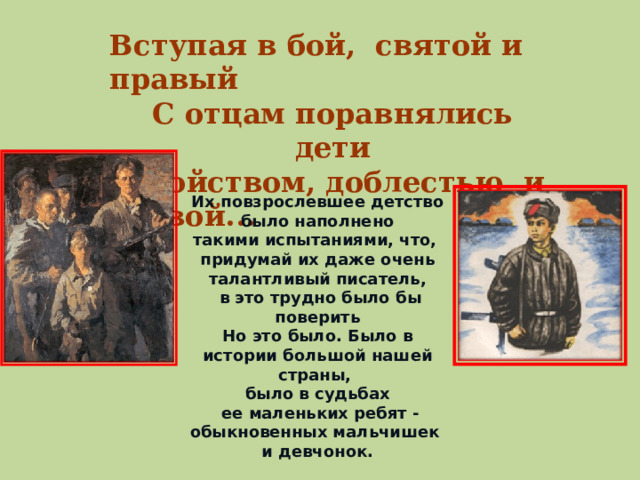 Вступая в бой, святой и правый С отцам поравнялись дети Геройством, доблестью и славой... Их повзрослевшее детство было наполнено такими испытаниями, что, придумай их даже очень талантливый писатель,  в это трудно было бы поверить Но это было. Было в истории большой нашей страны, было в судьбах  ее маленьких ребят - обыкновенных мальчишек и девчонок.  