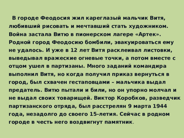  В городе Феодосия жил кареглазый мальчик Витя, любивший рисовать и мечтавший стать художником. Война застала Витю в пионерском лагере «Артек». Родной город Феодосию бомбили, эвакуироваться ему не удалось. И уже в 12 лет Витя расклеивал листовки, выведывал вражеские огневые точки, а потом вместе с отцом ушел в партизаны. Много заданий командира выполнил Витя, но когда получил приказ вернуться в город, был схвачен гестаповцами – мальчика выдал предатель. Витю пытали и били, но он упорно молчал и не выдал своих товарищей. Виктор Коробков, разведчик партизанского отряда, был расстрелян 9 марта 1944 года, незадолго до своего 15-летия. Сейчас в родном городе в честь него воздвигнут памятник .  