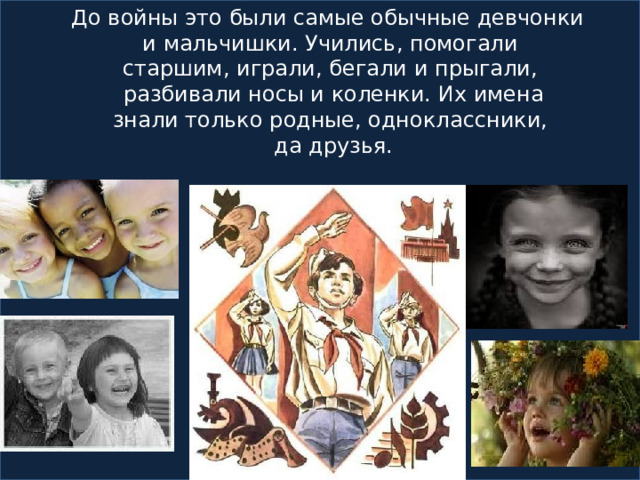  До войны это были самые обычные девчонки  и мальчишки. Учились, помогали  старшим, играли, бегали и прыгали,  разбивали носы и коленки. Их имена  знали только родные, одноклассники,  да друзья.  