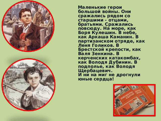  Маленькие герои большой войны. Они сражались рядом со старшими - отцами, братьями. Сражались повсюду. На море, как Боря Кулешин. В небе, как Аркаша Каманин. В партизанском отряде, как Леня Голиков. В Брестской крепости, как Валя Зенкина. В керченских катакомбах, как Володя Дубинин. В подполье, как Володя Щербацевич.  И ни на миг не дрогнули юные сердца!    