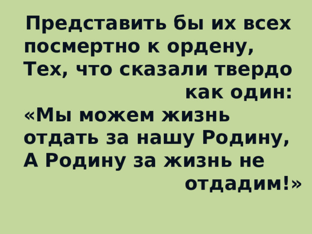 Представить бы их всех посмертно к ордену,  Тех, что сказали твердо  как один:  «Мы можем жизнь отдать за нашу Родину,  А Родину за жизнь не  отдадим!»   