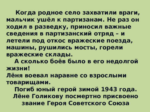  Когда родное село захватили враги, мальчик ушёл к партизанам. Не раз он ходил в разведку, приносил важные сведения в партизанский отряд – и летели под откос вражеские поезда, машины, рушились мосты, горели вражеские склады.  А сколько боёв было в его недолгой жизни! Лёня воевал наравне со взрослыми товарищами.  Погиб юный герой зимой 1943 года. Лёне Голикову посмертно присвоено звание Героя Советского Союза  