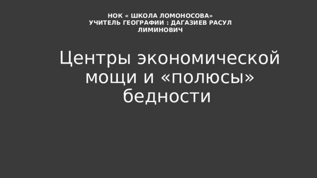 НОК « ШКОЛА ЛОМОНОСОВА» УЧИТЕЛЬ ГЕОГРАФИИ : ДАГАЗИЕВ РАСУЛ ЛИМИНОВИЧ Центры экономической мощи и «полюсы» бедности 