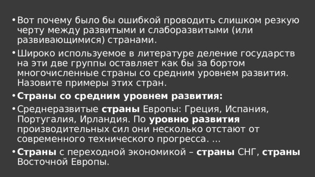 Вот почему было бы ошибкой проводить слишком резкую черту между развитыми и слаборазвитыми (или развивающимися) странами. Широко используемое в литературе деление государств на эти две группы оставляет как бы за бортом многочисленные страны со средним уровнем развития. Назовите примеры этих стран. Страны со средним уровнем развития: Среднеразвитые страны Европы: Греция, Испания, Португалия, Ирландия. По уровню развития производительных сил они несколько отстают от современного технического прогресса. ... Страны с переходной экономикой – страны СНГ, страны Восточной Европы. 