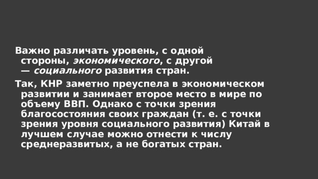 Важно различать уровень, с одной стороны,  экономического , с другой —  социального  развития стран. Так, КНР заметно преуспела в экономическом развитии и занимает второе место в мире по объему ВВП. Однако с точки зрения благосостояния своих граждан (т. е. с точки зрения уровня социального развития) Китай в лучшем случае можно отнести к числу среднеразвитых, а не богатых стран. 
