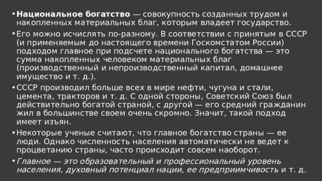 Национальное богатство  — совокупность созданных трудом и накопленных материальных благ, которым владеет государство. Его можно исчислять по-разному. В соответствии с принятым в СССР (и применяемым до настоящего времени Госкомстатом России) подходом главное при подсчете национального богатства — это сумма накопленных человеком материальных благ (производственный и непроизводственный капитал, домашнее имущество и т. д.). СССР производил больше всех в мире нефти, чугуна и стали, цемента, тракторов и т. д. С одной стороны, Советский Союз был действительно богатой страной, с другой — его средний гражданин жил в большинстве своем очень скромно. Значит, такой подход имеет изъян. Некоторые ученые считают, что главное богатство страны — ее люди. Однако численность населения автоматически не ведет к процветанию страны, часто происходит совсем наоборот.  Главное — это образовательный и профессиональный уровень населения, духовный потенциал нации, ее предприимчивость  и т. д. 