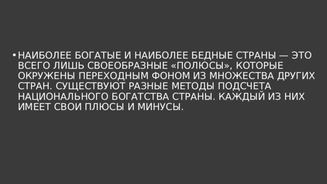 НАИБОЛЕЕ БОГАТЫЕ И НАИБОЛЕЕ БЕДНЫЕ СТРАНЫ — ЭТО ВСЕГО ЛИШЬ СВОЕОБРАЗНЫЕ «ПОЛЮСЫ», КОТОРЫЕ ОКРУЖЕНЫ ПЕРЕХОДНЫМ ФОНОМ ИЗ МНОЖЕСТВА ДРУГИХ СТРАН. СУЩЕСТВУЮТ РАЗНЫЕ МЕТОДЫ ПОДСЧЕТА НАЦИОНАЛЬНОГО БОГАТСТВА СТРАНЫ. КАЖДЫЙ ИЗ НИХ ИМЕЕТ СВОИ ПЛЮСЫ И МИНУСЫ. 