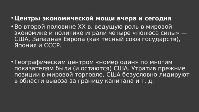  Центры экономической мощи вчера и сегодня Во второй половине XX в. ведущую роль в мировой экономике и политике играли четыре «полюса силы» — США, Западная Европа (как тесный союз государств), Япония и СССР. Географическим центром «номер один» по многим показателям были (и остаются) США. Утратив прежние позиции в мировой торговле, США безусловно лидируют в области вывоза за границу капитала и т. д. 