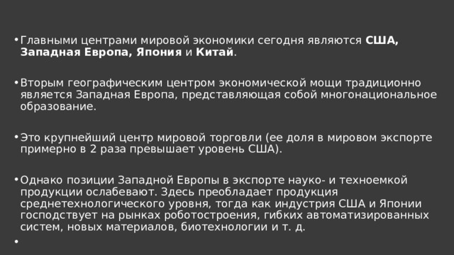 Главными центрами мировой экономики сегодня являются США, Западная Европа, Япония  и  Китай . Вторым географическим центром экономической мощи традиционно является Западная Европа, представляющая собой многонациональное образование. Это крупнейший центр мировой торговли (ее доля в мировом экспорте примерно в 2 раза превышает уровень США). Однако позиции Западной Европы в экспорте науко- и техноемкой продукции ослабевают. Здесь преобладает продукция среднетехнологического уровня, тогда как индустрия США и Японии господствует на рынках роботостроения, гибких автоматизированных систем, новых материалов, биотехнологии и т. д.   